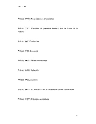 GATT - OMC




Artículo XXVIII: Negociaciones arancelarias




Artículo XXIX: Relación del presente Acuerdo con la Carta de La
Habana




Artículo XXX: Enmiendas




Artículo XXXI: Denuncia




Artículo XXXII: Partes contratantes




Artículo XXXIII: Adhesión




Artículo XXXIV: Anexos




Artículo XXXV: No aplicación del Acuerdo entre partes contratantes




Artículo XXXVI: Principios y objetivos




                                                                     41
 