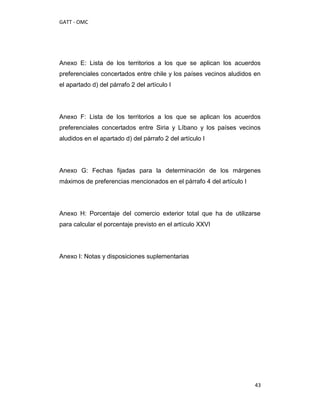 GATT - OMC




Anexo E: Lista de los territorios a los que se aplican los acuerdos
preferenciales concertados entre chile y los países vecinos aludidos en
el apartado d) del párrafo 2 del artículo I




Anexo F: Lista de los territorios a los que se aplican los acuerdos
preferenciales concertados entre Siria y Líbano y los países vecinos
aludidos en el apartado d) del párrafo 2 del artículo I




Anexo G: Fechas fijadas para la determinación de los márgenes
máximos de preferencias mencionados en el párrafo 4 del artículo I




Anexo H: Porcentaje del comercio exterior total que ha de utilizarse
para calcular el porcentaje previsto en el artículo XXVI




Anexo I: Notas y disposiciones suplementarias




                                                                     43
 