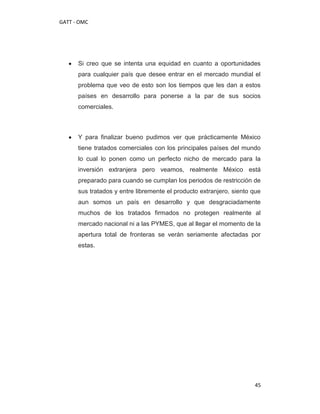 GATT - OMC




      Si creo que se intenta una equidad en cuanto a oportunidades
      para cualquier país que desee entrar en el mercado mundial el
      problema que veo de esto son los tiempos que les dan a estos
      países en desarrollo para ponerse a la par de sus socios
      comerciales.



      Y para finalizar bueno pudimos ver que prácticamente México
      tiene tratados comerciales con los principales países del mundo
      lo cual lo ponen como un perfecto nicho de mercado para la
      inversión extranjera pero veamos, realmente México está
      preparado para cuando se cumplan los periodos de restricción de
      sus tratados y entre libremente el producto extranjero, siento que
      aun somos un país en desarrollo y que desgraciadamente
      muchos de los tratados firmados no protegen realmente al
      mercado nacional ni a las PYMES, que al llegar el momento de la
      apertura total de fronteras se verán seriamente afectadas por
      estas.




                                                                     45
 