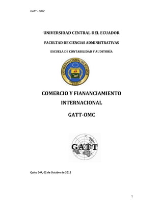 GATT - OMC




         UNIVERSIDAD CENTRAL DEL ECUADOR

          FACULTAD DE CIENCIAS ADMINISTRATIVAS

               ESCUELA DE CONTABILIDAD Y AUDITORÍA




        COMERCIO Y FIANANCIAMIENTO
                       INTERNACIONAL

                            GATT-OMC




Quito DM, 02 de Octubre de 2012




                                                     1
 