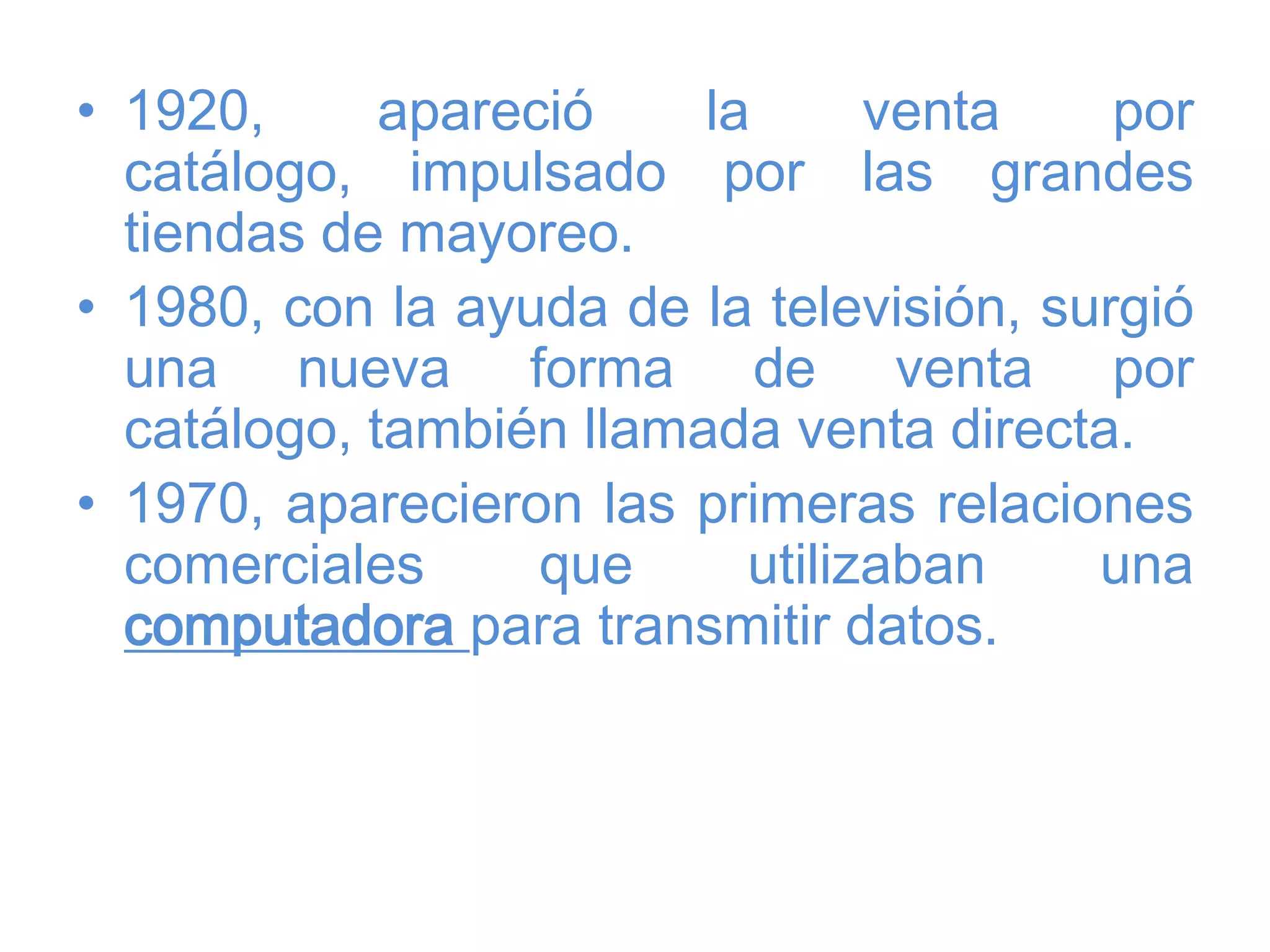 • 1920, apareció la venta por
catálogo, impulsado por las grandes
tiendas de mayoreo.
• 1980, con la ayuda de la televisión, surgió
una nueva forma de venta por
catálogo, también llamada venta directa.
• 1970, aparecieron las primeras relaciones
comerciales que utilizaban una
computadora para transmitir datos.
 