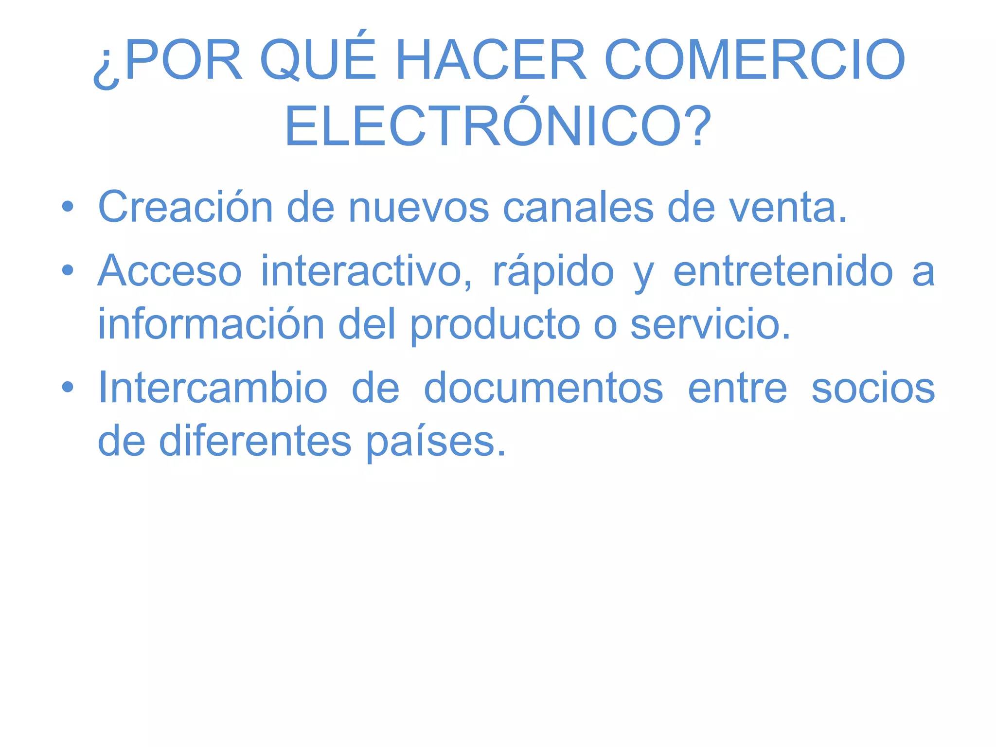 ¿POR QUÉ HACER COMERCIO
ELECTRÓNICO?
• Creación de nuevos canales de venta.
• Acceso interactivo, rápido y entretenido a
información del producto o servicio.
• Intercambio de documentos entre socios
de diferentes países.
 