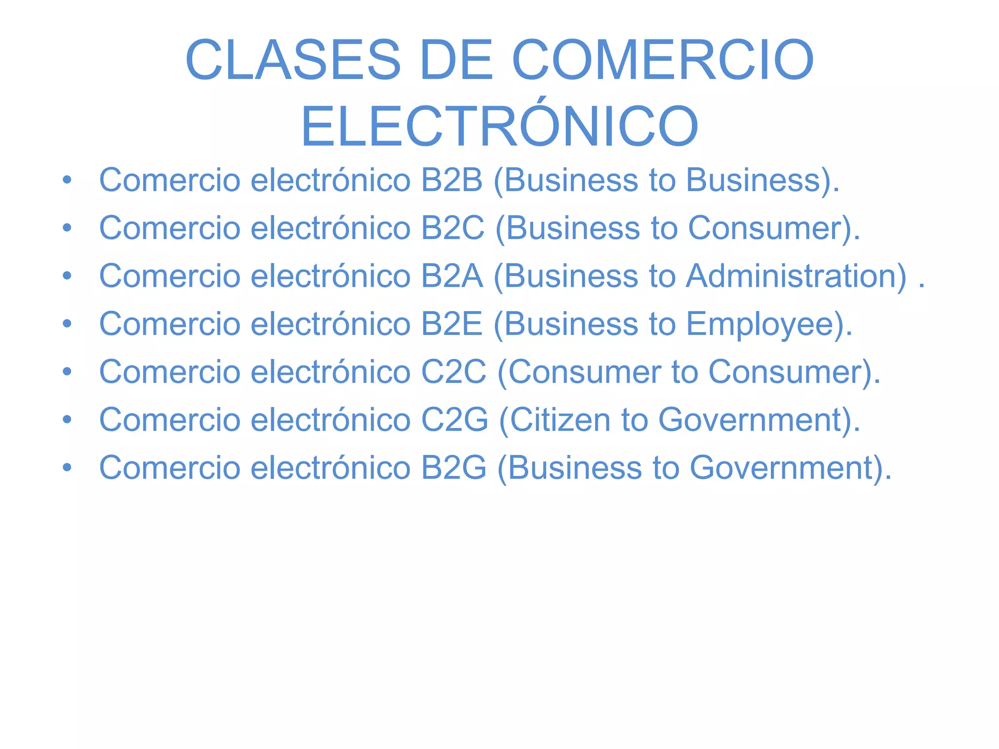 CLASES DE COMERCIO
ELECTRÓNICO
• Comercio electrónico B2B (Business to Business).
• Comercio electrónico B2C (Business to Consumer).
• Comercio electrónico B2A (Business to Administration) .
• Comercio electrónico B2E (Business to Employee).
• Comercio electrónico C2C (Consumer to Consumer).
• Comercio electrónico C2G (Citizen to Government).
• Comercio electrónico B2G (Business to Government).
 