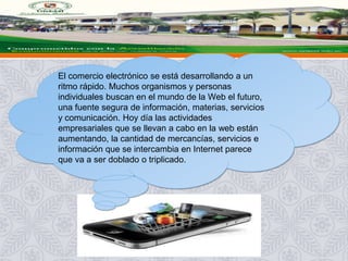 El comercio electrónico se está desarrollando a un
ritmo rápido. Muchos organismos y personas
individuales buscan en el mundo de la Web el futuro,
una fuente segura de información, materias, servicios
y comunicación. Hoy día las actividades
empresariales que se llevan a cabo en la web están
aumentando, la cantidad de mercancías, servicios e
información que se intercambia en Internet parece
que va a ser doblado o triplicado.
 