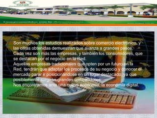 Son muchos los estudios realizados sobre comercio electrónico, y
las cifras obtenidas demuestran que avanza a grandes pasos.
Cada vez son más las empresas, y también los consumidores, que
se destacan por el negocio en la Red.
Aquellas empresas tradicionales que opten por un futuro en la
Red, tendrán que adaptar los procesos de su negocio y conocer el
mercado parar ir posicionándose en un lugar destacado, ya que
posiblemente surgirán grandes competidores.
Nos encontramos ante una nueva economía, la economía digital.
 