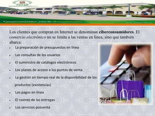 Los clientes que compran en Internet se denominan ciberconsumidores. El
comercio electrónico no se limita a las ventas en línea, sino que también
abarca:
La preparación de presupuestos en línea
Las consultas de los usuarios
El suministro de catálogos electrónicos
Los planes de acceso a los puntos de venta
La gestión en tiempo real de la disponibilidad de los
productos (existencias)
Los pagos en línea
El rastreo de las entregas
Los servicios posventa
 