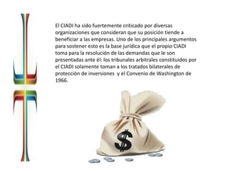 El CIADI ha sido fuertemente criticado por diversas
organizaciones que consideran que su posición tiende a
beneficiar a las empresas. Uno de los principales argumentos
para sostener esto es la base jurídica que el propio CIADI
toma para la resolución de las demandas que le son
presentadas ante él: los tribunales arbitrales constituidos por
el CIADI solamente toman a los tratados bilaterales de
protección de inversiones y el Convenio de Washington de
1966.
 