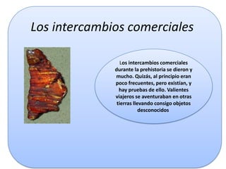 Los intercambios comerciales
Los intercambios comerciales
durante la prehistoria se dieron y
mucho. Quizás, al principio eran
poco frecuentes, pero existían, y
hay pruebas de ello. Valientes
viajeros se aventuraban en otras
tierras llevando consigo objetos
desconocidos

 