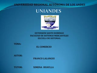 UNIVERSIDAD REGIONAL AUTÓNOMA DE LOS ANDES

EXTENSIÓN SANTO DOMINGO
FACULTAD DE SISTEMAS MERCANTILES
ESCUELA DE SISTEMAS.

TEMA:

EL COMERCIO
AUTOR:
FRANCO LALANGUI
TUTOR:

XIMENA HUAYLLA

 