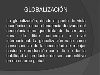 GLOBALIZACIÓN
La globalización, desde el punto de vista
económico, es una tendencia derivada del
neocolonialismo que trata de hacer una
zona de libre comercio a nivel
internacional. La globalización nace como
consecuencia de la necesidad de rebajar
costos de producción con el fin de dar la
habilidad al productor de ser competitivo
en un entorno global.

 