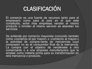 CLASIFICACIÓN
El comercio es una fuente de recursos tanto para el
empresario como para el país en el que este
constituido, entre mas empresas vendan el mismo
producto o brinden el mismo servicio se abaratan los
servicios.
Se entiende por comercio mayorista (conocido también
como «comercio al por mayor» o «comercio al mayor»)
la actividad de compra-venta de mercancías cuyo
comprador no es el consumidor final de la mercancía.
La compra con el objetivo de vendérsela a otro
comerciante o a una empresa manufacturera que la
emplee como materia prima para su transformación en
otra mercancía o producto.

 