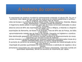 A historia do comercio
O crescimento do comércio mundial foi extremamente acelerado no século XIX. Foi um cr
escimento mais rápido do que nos séculos anteriores ou mesmo posteriores e verificouse, em especial, nos países mais de senvol
vidos da Europa e na América do Norte (Reino Unido, França, Alemanha; Holanda, Bélgica
, Suíça ,Escandinávia e Estados Unidos da América).
A hegemonia destes países é explicada pelo tipo de trocas comerciais praticadas no sécul
o XIX. A Europa
absorvia cerca de 80% das exportações de países como a Bélgica, a Holanda e a Argentin
a, 75 a 80% das
exportações da Alemanha, da Rússia e da Austrália, mais de 60% das da França, da Itália
e dos EUA e
aproximadamente metade das da Índia e do Canadá. Enquanto na Inglaterra o comércio
se repartia entre a Europa e as colónias.
Esta distribuição geográfica do comércio mundial resultava do desenvolvimento de novos
esquemas que incluíam trocas de matériasprimas minerais e produtos agrícolas por produtos industriais manufacturados trocas de p
rodutos manufaturados entre os países industrializados.
O aumento do comércio de produtos primários foi um resultado da industrialização da Eur
opa, que obrigou à
importação de grandes quantidades de materiais minerais e sobretudo de vegetais e de p
rodutos
alimentares consumidos por uma população em franco crescimento, mais bem nutrida em
quantidade equalidade, devido ao aumento do rendimento per capita.

 