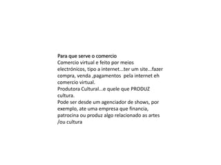 Para que serve o comercio
Comercio virtual e feito por meios
electrónicos, tipo a internet...ter um site...fazer
compra, venda ,pagamentos pela internet eh
comercio virtual.
Produtora Cultural...e quele que PRODUZ
cultura.
Pode ser desde um agenciador de shows, por
exemplo, ate uma empresa que financia,
patrocina ou produz algo relacionado as artes
/ou cultura

 