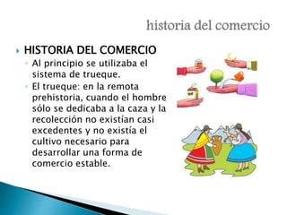  HISTORIA DEL COMERCIO 
◦ Al principio se utilizaba el 
sistema de trueque. 
◦ El trueque: en la remota 
prehistoria, cuando el hombre 
sólo se dedicaba a la caza y la 
recolección no existían casi 
excedentes y no existía el 
cultivo necesario para 
desarrollar una forma de 
comercio estable. 
 