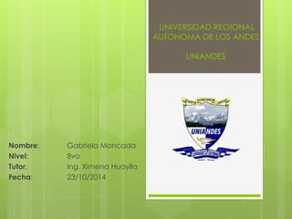 UNIVERSIDAD REGIONAL 
AUTONOMA DE LOS ANDES 
UNIANDES 
Nombre: Gabriela Moncada 
Nivel: 8vo 
Tutor: Ing. Ximena Huaylla 
Fecha: 23/10/2014 
 