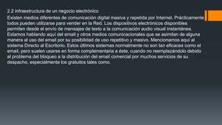 2.2 infraestructura de un negocio electrónico
Existen medios diferentes de comunicación digital masiva y repetida por Internet. Prácticamente
todos pueden utilizarse para vender en la Red. Los dispositivos electrónicos disponibles
permiten desde el envío de mensajes de texto a la comunicación audio visual instantánea.
Estamos hablando aquí del email y otros medios comunicacionales que se asimilan de alguna
manera al uso del email por su posibilidad de uso repetitivo y masivo. Mencionamos aquí al
sistema Directo al Escritorio. Estos últimos sistemas normalmente no son tan eficaces como el
email, pero suelen usarse en forma complementaria a éste, cuando no reemplazándolo debido
al problema del bloqueo a la distribución del email comercial por muchos servicios de su
despacho, especialmente los gratuitos tales como.
 