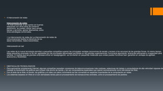  4 Interconexión de redes
Interconexión de redes
• A nivel comercial, si se cuenta con buenas
relaciones con otros sitios de comercio
electrónico, se pueden utilizar para vender
bienes o servicios, aplicar descuentos, entre
otras estrategias comerciales.
• La interconexión de redes de La interconexión de redes de
comunicaciones facilita la tolerancia de los
datos transmitidos. Datos transmitidos.
Interconexión en red
Las redes de la nueva tecnología permiten a pequeñas compañías superar las principales ventajas (economías de escala y acceso a los recursos) de las grandes firmas. Al mismo tiempo,
estas pequeñas empresas no se ven agobiadas por las principales desventajas percibidas en las grandes organizaciones: burocracia agonizante, jerarquías sofocantes e incapacidad para
cambiar. A medida que las grandes empresas entran en desagregación, se convierten en pequeñas moléculas que unidas pueden funcionar bien, ganando en ventajas de agilidad,
autonomía y flexibilidad.
 OBSTACULOS TECNOLOGICOS
 Para aprovechar ampliamente Internet, algunas compañías necesitan conexiones de telecomunicaciones más costosas, estaciones de trabajo o computadoras de alta velocidad capaces de
manejar la transmisión de gráficos que ocupan más ancho de banda, y tal vez computadoras especiales que operen exclusivamente como servidores de Web.
 Con el éxito de la Web, el sonido, los gráficos y el video con pleno movimiento se han convertido en aspectos importantes de la computación en redes.
 Los sistemas basados en Web en sí son demasiado lentos para el procesamiento de transacciones centrales, como el procesamiento de pedidos.
 