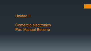 Unidad II
Comercio electronico
Por: Manuel Becerra
 