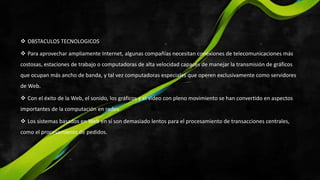  OBSTACULOS TECNOLOGICOS
 Para aprovechar ampliamente Internet, algunas compañías necesitan conexiones de telecomunicaciones más
costosas, estaciones de trabajo o computadoras de alta velocidad capaces de manejar la transmisión de gráficos
que ocupan más ancho de banda, y tal vez computadoras especiales que operen exclusivamente como servidores
de Web.
 Con el éxito de la Web, el sonido, los gráficos y el video con pleno movimiento se han convertido en aspectos
importantes de la computación en redes.
 Los sistemas basados en Web en sí son demasiado lentos para el procesamiento de transacciones centrales,
como el procesamiento de pedidos.
 