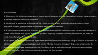  5 El Software
 E l comercio electrónico acumula una corta historia, aun así, podemos decir que ha pasado por diversas etapas en cuanto
al software empleado para su funcionamiento.
 Inicialmente se hizo uso de un formulario HTML, el cual permitía recabar la orden y enviársela mediante correo
electrónico al cliente, pero presenta el inconveniente de un límite de contenido.
 El formato denominado carro de la compra, el cual presenta tantos productos como se desee con su respectiva página. El
cliente, sencillamente debe señalar el producto que desea adquirir y, el sistema calcula los precios finales, los portes de
envío, impuestos y los cambios de moneda.
 Las últimas innovaciones de software, representan verdaderos almacenes electrónicos con gran variedad de funciones de
administración y gestión personalizada para cada cliente. Además, el usuario, sin requerir de grandes conocimientos de
programación, puede llevar a cabo cualquier tipo de trabajo, ya sea, actualización de stock, descuentos y promociones,
manipular imágenes y otras funcionalidades que se prestan con toda facilidad
 