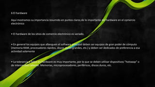 6 El hardware
Aquí mostramos su importancia resumido en puntos claros de lo importante del hardware en el comercio
electrónico
• El hardware de los sitios de comercio electrónico es variado.
• En general los equipos que alberguen el software principal deben ser equipos de gran poder de cómputo
(memoria RAM, procesadores rápidos, discos duros grandes, etc.) y deben ser dedicados de preferencia a esa
actividad solamente
• La tolerancia a fallos en hardware es muy importante, por lo que se deben utilizar dispositivos “hotswap” o
de intercambio caliente. Memorias, microprocesadores, periféricos, discos duros, etc.
 