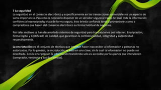 7 La seguridad
La seguridad en el comercio electrónico y específicamente en las transacciones comerciales es un aspecto de
suma importancia. Para ello es necesario disponer de un servidor seguro a través del cual toda la información
confidencial esencriptaday viaja de forma segura, ésto brinda confianza tanto a proveedores como a
compradores que hacen del comercio electrónico su forma habitual de negocios.
Por tales motivos se han desarrollado sistemas de seguridad para transacciones por Internet: Encriptación,
Firma Digital y Certificado de Calidad, que garantizan la confidencialidad, integridad y autenticidad
respectivamente.
La encriptación: es el conjunto de técnicas que intentan hacer inaccesible la información a personas no
autorizadas. Por lo general, la encriptación se basa en una clave, sin la cual la información no puede ser
descifrada. Con la encriptación la información transferida solo es accesible por las partes que intervienen
(comprador, vendedor y sus dos bancos).
 