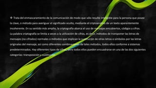 Trata del enmascaramiento de la comunicación de modo que sólo resulte inteligible para la persona que posee
la clave, o método para averiguar el significado oculto, mediante el criptoanálisis de un texto aparentemente
incoherente. En su sentido más amplio, la criptografía abarca el uso de mensajes encubiertos, códigos y cifras.
La palabra criptografía se limita a veces a la utilización de cifras, es decir, métodos de transponer las letras de
mensajes (no cifrados) normales o métodos que implican la sustitución de otras letras o símbolos por las letras
originales del mensaje, así como diferentes combinaciones de tales métodos, todos ellos conforme a sistemas
predeterminados. Hay diferentes tipos de cifras, pero todos ellos pueden encuadrarse en una de las dos siguientes
categorías: transposición y sustitución.
 