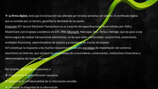  La firma digital, evita que la transacción sea alterada por terceras personas sin saberlo. El certificado digital,
que es emitido por un tercero, garantiza la identidad de las partes.
Protocolo SET: Secure Electronic Transactions es un conjunto de especificaciones desarrolladas por VISA y
MasterCard, con el apoyo y asistencia de GTE, IBM, Microsoft, Netscape, SAIC, Terisa y Verisign, que da paso a una
forma segura de realizar transacciones electrónicas, en las que están involucrados: usuario final, comerciante,
entidades financieras, administradoras de tarjetas y propietarios de marcas de tarjetas.
SET constituye la respuesta a los muchos requerimientos de una estrategia de implantación del comercio
electrónico en Internet, que satisface las necesidades de consumidores, comerciantes, instituciones financieras y
administradoras de medios de pago.
Por lo tanto, SET dirige sus procesos a:
 Proporcionar la autentificación necesaria.
 Garantizar la confidencialidad de la información sensible.
 Preservar la integridad de la información.
 