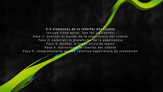 2 . 3 e l e m e n t o s d e l a i n t e r fa z d e l c l i e n t e
i n c l u y e c i n c o p a s o s . S o n l o s s i g u i e n t e s :
Pa s o 1 : a n a l i z a r e l m u n d o d e l a e x p e r i e n c i a d e l c l i e n t e
Pa s o 2 : c o n s t r u i r l a p l a t a fo r m a d e l a e x p e r i e n c i a
Pa s o 3 : d i s e ñ a r l a e x p e r i e n c i a d e m a rc a
Pa s o 4 : e s t r u c t u ra r l a i n te r fa z d e l c l i e n te
Pa s o 5 : c o m p ro m e t e rs e e n u n a c o n t i n u a e x p e r i e n c i a d e i n n o v a c i ó n
 