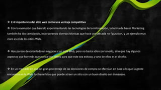  2.4 Importancia del sitio web como una ventaja competitiva
 Con la evolución que han ido experimentando las tecnologías de la información, la forma de hacer Marketing
también ha ido cambiando, incorporando diversas técnicas que hace una década no figuraban, y un ejemplo muy
claro es el de los sitios Web.
 Hoy parece descabellado un negocio si un sitio Web, pero no basta sólo con tenerlo, sino que hay algunos
aspectos que hoy más que nunca son claves para que este sea exitoso, y uno de ellos es el diseño.
 En un mercado en que un gran porcentaje de las decisiones de compra se efectúan en base a lo que la gente
encuentra en la Web, los beneficios que puede atraer un sitio con un buen diseño son inmensos.
 