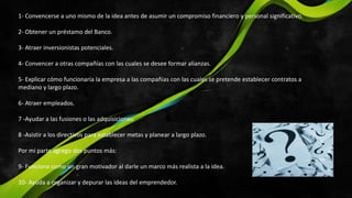 1- Convencerse a uno mismo de la idea antes de asumir un compromiso financiero y personal significativo.
2- Obtener un préstamo del Banco.
3- Atraer inversionistas potenciales.
4- Convencer a otras compañías con las cuales se desee formar alianzas.
5- Explicar cómo funcionaría la empresa a las compañías con las cuales se pretende establecer contratos a
mediano y largo plazo.
6- Atraer empleados.
7 -Ayudar a las fusiones o las adquisiciones.
8 -Asistir a los directivos para establecer metas y planear a largo plazo.
Por mi parte agrego dos puntos más:
9- Funciona como un gran motivador al darle un marco más realista a la idea.
10- Ayuda a organizar y depurar las ideas del emprendedor.
 