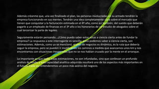 Además créanme que, una vez finalizado el plan, las personas involucradas en su armado tendrán la
empresa funcionando en sus mentes. Tendrán una idea completamente clara sobre el mercado que
tienen que conquistar y la facturación estimada en el 4º año, como así también, del sueldo que deberán
pagarle a un empleado de finanzas en el 3º año o los honorarios de un estudio de abogados sobre el
cual tercerizar la parte de legales.
Seguramente estarán pensando...¿Cómo puedo saber estas cosas a ciencia cierta antes de fundar la
empresa? La respuesta a este interrogante es sencilla: poco podemos saber a ciencia cierta, son
estimaciones. Además, como ya se mencionó, el plan de negocios es dinámico, es la ruta que debería
seguir la empresa, pero se pueden ir modificando los caminos a medida que avanzamos unos km y nos
encontramos con situaciones inesperadas que no se nos habían cruzado por la mente en el arranque.
Lo importante es que todas estas estimaciones, no son infundadas, sino que conllevan un profundo
análisis de fondo, y esta capacidad analítica adquirida resultará uno de los aspectos más importantes en
el futuro. Cada vez entenderemos un poco más acerca del negocio.
 