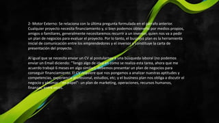 2- Motor Externo: Se relaciona con la última pregunta formulada en el párrafo anterior.
Cualquier proyecto necesita financiamiento y, si bien podemos obtenerlo por medios propios,
amigos o familiares, generalmente necesitaremos recurrir a un inversor, quien nos va a pedir
un plan de negocios para evaluar el proyecto. Por lo tanto, el business plan es la herramienta
inicial de comunicación entre los emprendedores y el inversor y constituye la carta de
presentación del proyecto.
Al igual que se necesita enviar un CV al postularnos a una búsqueda laboral (no podemos
enviar un Email diciendo: "Tengo algo de idea en como se realiza esta tarea, ahora que me
acuerdo trabajé 6 meses en algo similar), debemos presentar un plan de negocios para
conseguir financiamiento. El CV requiere que nos pongamos a analizar nuestras aptitudes y
competencias, experiencia profesional, estudios, etc; y el business plan nos obliga a discutir el
negocio y plasmar -"en papel"- un plan de marketing, operaciones, recursos humanos,
finanzas, entre otros.
 