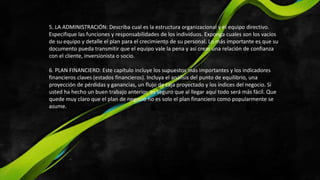 5. LA ADMINISTRACIÓN: Describa cual es la estructura organizacional y el equipo directivo.
Especifique las funciones y responsabilidades de los individuos. Exponga cuales son los vacíos
de su equipo y detalle el plan para el crecimiento de su personal. Lo más importante es que su
documento pueda transmitir que el equipo vale la pena y así crear una relación de confianza
con el cliente, inversionista o socio.
6. PLAN FINANCIERO: Este capítulo incluye los supuestos más importantes y los indicadores
financieros claves (estados financieros). Incluya el análisis del punto de equilibrio, una
proyección de pérdidas y ganancias, un flujo de caja proyectado y los índices del negocio. Si
usted ha hecho un buen trabajo anterior, es seguro que al llegar aquí todo será más fácil. Que
quede muy claro que el plan de negocio no es solo el plan financiero como popularmente se
asume.
 