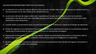 ALGUNAS RECOMENDACIONES PRÁCTICAS ADICIONALES:
a) La redacción de su plan de negocio debe ser clara y precisa, no deje nada al azar y asegúrese de explicar todo muy
claramente pero sin ser abrumador en los detalles técnicos.
b) La estructura del plan de negocio debe estar respaldada por un plan de contingencia ante las situaciones
inesperadas. Esto quiere decir que usted debe manejar escenarios hipotéticos adversos en el futuro para poder
adelantarse a esas situaciones.
c) Cuando realice su presentación ante una junta sea estricto en la conferencia y exacto en el tiempo de exposición.
d) El plan de negocios es una herramienta muy poderosa y útil, pero usted decide a quien se lo presentará; tenga en
cuenta que el inversionista no solo es dinero. Piense en un inversionista estratégico.
e) Procure que el documento final no sea muy extenso. Piense que demasiada información es innecesaria. Dele al
lector lo que necesita para tomar su decisión. Esto le dará un toque de inteligencia a su exposición.
f) No descuide la estética. La primera impresión es la misma presentación física del plan de negocio. Personalice el
documento y dele un estilo más sofisticado.
 