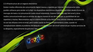 2.2 infraestructura de un negocio electrónico
Existen medios diferentes de comunicación digital masiva y repetida por Internet. Prácticamente todos
pueden utilizarse para vender en la Red. Los dispositivos electrónicos disponibles permiten desde el envío de
mensajes de texto a la comunicación audio visual instantánea. Estamos hablando aquí del email y otros
medios comunicacionales que se asimilan de alguna manera al uso del email por su posibilidad de uso
repetitivo y masivo. Mencionamos aquí al sistema Directo al Escritorio. Estos últimos sistemas normalmente
no son tan eficaces como el email, pero suelen usarse en forma complementaria a éste, cuando no
reemplazándolo debido al problema del bloqueo a la distribución del email comercial por muchos servicios de
su despacho, especialmente los gratuitos tales como.
 