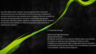 Los sitios Web suelen contener accesos que permiten una acción
comunicacional con los cibernautas. Para los sitios que se dedican al
comercio electrónico esos accesos tienen el objetivo final de convertir las
acciones comunicacionales en acciones comerciales. Las acciones
comerciales referidas pueden significar la compra directa de los usuarios
de Internet como también su influencia para que otras personas o
instituciones compren.
2.3 Sistemas de pago
Sistemas de Pago Electrónico.
Cajeros Electrónicos:
Se trata de sistemas en los cuales los clientes abren unas cuentas
con todos sus datos en unas entidades de Internet. Estas
entidades les proporcionan algún código alfanumérico asociado a
su identidad que les permita comprar en los vendedores asociados
a las entidades. Sistemas de Encriptación.
 