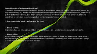Dinero Electrónico (Anónimo e Identificado):
El concepto de dinero electrónico es amplio, y difícil de definir en un medio tan extenso como el de los medios de
pago electrónicos (EPS). A todos los efectos se definirá el dinero electrónico como aquel dinero creado, cambiado y
gastado de forma electrónica. Este dinero tiene un equivalente directo en el mundo real: la moneda. El dinero
electrónico se usará para pequeños pagos (a lo sumo unos pocos miles de pesetas).
El dinero electrónico puede clasificarse en dos tipos:
• Dinero on-line:
Exige interactuar con el banco (vía módem o red) para llevar a cabo una transacción con una tercera parte.
• Dinero offline:
Se dispone del dinero en el propio ordenador, y puede gastarse cuando se desee, sin necesidad de contactar para
ello con un banco. Estos sistemas de dinero electrónico permiten al cliente depositar dinero en una cuenta y luego
usar ese dinero para comprar cosas en Internet.
 