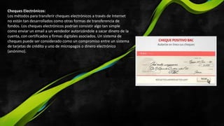 Cheques Electrónicos:
Los métodos para transferir cheques electrónicos a través de Internet
no están tan desarrollados como otras formas de transferencia de
fondos. Los cheques electrónicos podrían consistir algo tan simple
como enviar un email a un vendedor autorizándole a sacar dinero de la
cuenta, con certificados y firmas digitales asociados. Un sistema de
cheques puede ser considerado como un compromiso entre un sistema
de tarjetas de crédito y uno de micropagos o dinero electrónico
(anónimo).
 