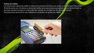 Tarjetas de Crédito:
Los sistemas de tarjetas de crédito en Internet funcionarán de forma muy similar a como lo hacen hoy en día.
El cliente podrá usar si lo desea su tarjeta de crédito actual para comprar productos en una tienda virtual. La
principal novedad consiste en el desarrollo del estándar de encriptación SET (Secure Electronic
Transaction) por parte de las más importantes compañías de tarjetas de crédito.
 