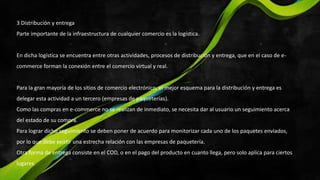 3 Distribución y entrega
Parte importante de la infraestructura de cualquier comercio es la logística.
En dicha logística se encuentra entre otras actividades, procesos de distribución y entrega, que en el caso de e-
commerce forman la conexión entre el comercio virtual y real.
Para la gran mayoría de los sitios de comercio electrónico, el mejor esquema para la distribución y entrega es
delegar esta actividad a un tercero (empresas de paqueterías).
Como las compras en e-commerce no se realizan de inmediato, se necesita dar al usuario un seguimiento acerca
del estado de su compra.
Para lograr dicho seguimiento se deben poner de acuerdo para monitorizar cada uno de los paquetes enviados,
por lo que debe existir una estrecha relación con las empresas de paquetería.
Otra forma de entrega consiste en el COD, o en el pago del producto en cuanto llega, pero solo aplica para ciertos
lugares.
 