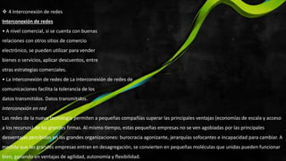  4 Interconexión de redes
Interconexión de redes
• A nivel comercial, si se cuenta con buenas
relaciones con otros sitios de comercio
electrónico, se pueden utilizar para vender
bienes o servicios, aplicar descuentos, entre
otras estrategias comerciales.
• La interconexión de redes de La interconexión de redes de
comunicaciones facilita la tolerancia de los
datos transmitidos. Datos transmitidos.
Interconexión en red
Las redes de la nueva tecnología permiten a pequeñas compañías superar las principales ventajas (economías de escala y acceso
a los recursos) de las grandes firmas. Al mismo tiempo, estas pequeñas empresas no se ven agobiadas por las principales
desventajas percibidas en las grandes organizaciones: burocracia agonizante, jerarquías sofocantes e incapacidad para cambiar. A
medida que las grandes empresas entran en desagregación, se convierten en pequeñas moléculas que unidas pueden funcionar
bien, ganando en ventajas de agilidad, autonomía y flexibilidad.
 