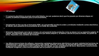 • 5 El Software
• E l comercio electrónico acumula una corta historia, aun así, podemos decir que ha pasado por diversas etapas en
cuanto al software empleado para su funcionamiento.
•
• Inicialmente se hizo uso de un formulario HTML, el cual permitía recabar la orden y enviársela mediante correo electrónico
al cliente, pero presenta el inconveniente de un límite de contenido.
•
• El formato denominado carro de la compra, el cual presenta tantos productos como se desee con su respectiva página. El
cliente, sencillamente debe señalar el producto que desea adquirir y, el sistema calcula los precios finales, los portes de
envío, impuestos y los cambios de moneda.
•
• Las últimas innovaciones de software, representan verdaderos almacenes electrónicos con gran variedad de funciones de
administración y gestión personalizada para cada cliente. Además, el usuario, sin requerir de grandes conocimientos de
programación, puede llevar a cabo cualquier tipo de trabajo, ya sea, actualización de stock, descuentos y promociones,
manipular imágenes y otras funcionalidades que se prestan con toda facilidad
 