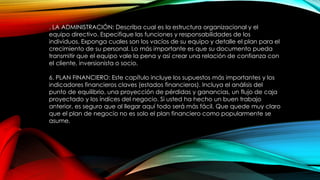 . LA ADMINISTRACIÓN: Describa cual es la estructura organizacional y el
equipo directivo. Especifique las funciones y responsabilidades de los
individuos. Exponga cuales son los vacíos de su equipo y detalle el plan para el
crecimiento de su personal. Lo más importante es que su documento pueda
transmitir que el equipo vale la pena y así crear una relación de confianza con
el cliente, inversionista o socio.
6. PLAN FINANCIERO: Este capítulo incluye los supuestos más importantes y los
indicadores financieros claves (estados financieros). Incluya el análisis del
punto de equilibrio, una proyección de pérdidas y ganancias, un flujo de caja
proyectado y los índices del negocio. Si usted ha hecho un buen trabajo
anterior, es seguro que al llegar aquí todo será más fácil. Que quede muy claro
que el plan de negocio no es solo el plan financiero como popularmente se
asume.
 