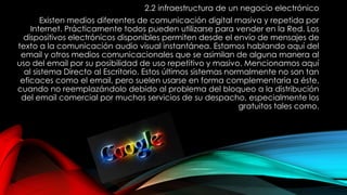 2.2 infraestructura de un negocio electrónico
Existen medios diferentes de comunicación digital masiva y repetida por
Internet. Prácticamente todos pueden utilizarse para vender en la Red. Los
dispositivos electrónicos disponibles permiten desde el envío de mensajes de
texto a la comunicación audio visual instantánea. Estamos hablando aquí del
email y otros medios comunicacionales que se asimilan de alguna manera al
uso del email por su posibilidad de uso repetitivo y masivo. Mencionamos aquí
al sistema Directo al Escritorio. Estos últimos sistemas normalmente no son tan
eficaces como el email, pero suelen usarse en forma complementaria a éste,
cuando no reemplazándolo debido al problema del bloqueo a la distribución
del email comercial por muchos servicios de su despacho, especialmente los
gratuitos tales como.
 