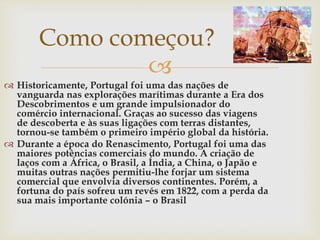 
 Historicamente, Portugal foi uma das nações de
vanguarda nas explorações marítimas durante a Era dos
Descobrimentos e um grande impulsionador do
comércio internacional. Graças ao sucesso das viagens
de descoberta e às suas ligações com terras distantes,
tornou-se também o primeiro império global da história.
 Durante a época do Renascimento, Portugal foi uma das
maiores potências comerciais do mundo. A criação de
laços com a África, o Brasil, a Índia, a China, o Japão e
muitas outras nações permitiu-lhe forjar um sistema
comercial que envolvia diversos continentes. Porém, a
fortuna do país sofreu um revés em 1822, com a perda da
sua mais importante colónia – o Brasil
Como começou?
 