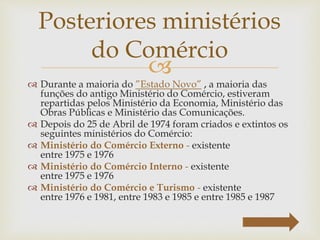 
 Durante a maioria do ”Estado Novo” , a maioria das
funções do antigo Ministério do Comércio, estiveram
repartidas pelos Ministério da Economia, Ministério das
Obras Públicas e Ministério das Comunicações.
 Depois do 25 de Abril de 1974 foram criados e extintos os
seguintes ministérios do Comércio:
 Ministério do Comércio Externo - existente
entre 1975 e 1976
 Ministério do Comércio Interno - existente
entre 1975 e 1976
 Ministério do Comércio e Turismo - existente
entre 1976 e 1981, entre 1983 e 1985 e entre 1985 e 1987
Posteriores ministérios
do Comércio
 