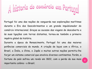 2
Portugal foi uma das nações de vanguarda nas explorações marítimas
durante a Era dos Descobrimentos e um grande impulsionador do
comércio internacional. Graças ao sucesso das viagens de descoberta e
às suas ligações com terras distantes, tornou-se também o primeiro
império global da história.
Durante a época do Renascimento, Portugal foi uma das maiores
potências comerciais do mundo. A criação de laços com a África, o
Brasil, a Índia, a China, o Japão e muitas outras nações permitiu-lhe
forjar um sistema comercial que envolvia diversos continentes. Porém, a
fortuna do país sofreu um revés em 1822, com a perda da sua mais
importante colónia – o Brasil.
 