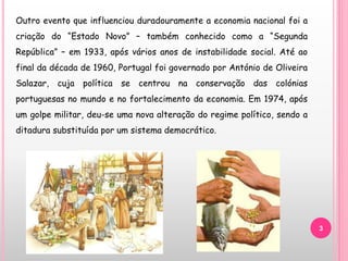 3
Outro evento que influenciou duradouramente a economia nacional foi a
criação do “Estado Novo” – também conhecido como a “Segunda
República” – em 1933, após vários anos de instabilidade social. Até ao
final da década de 1960, Portugal foi governado por António de Oliveira
Salazar, cuja política se centrou na conservação das colónias
portuguesas no mundo e no fortalecimento da economia. Em 1974, após
um golpe militar, deu-se uma nova alteração do regime político, sendo a
ditadura substituída por um sistema democrático.
 