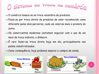 6
 O comércio baseia-se na troca voluntária de produtos.
 Fazia-se por troca direta de produtos de valor reconhecido como
diferente pelos dois parceiros, cada um valoriza mais o produto do
outro.
 Os comerciantes modernos costumam negociar com o uso de um
meio de troca indireta, o dinheiro.
 É raro fazer-se troca direta hoje em dia, principalmente nos
países industrializados.
 Como consequência, hoje podemos separar a compra da venda.
 